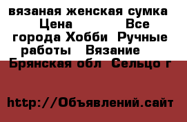 вязаная женская сумка  › Цена ­ 2 500 - Все города Хобби. Ручные работы » Вязание   . Брянская обл.,Сельцо г.